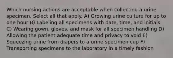 Which nursing actions are acceptable when collecting a urine specimen. Select all that apply. A) Growing urine culture for up to one hour B) Labeling all specimens with date, time, and initials C) Wearing gown, gloves, and mask for all specimen handling D) Allowing the patient adequate time and privacy to void E) Squeezing urine from diapers to a urine specimen cup F) Transporting specimens to the laboratory in a timely fashion