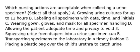 Which nursing actions are acceptable when collecting a urine specimen? (Select all that apply.) A. Growing urine cultures for up to 12 hours B. Labeling all specimens with date, time, and initials C. Wearing gown, gloves, and mask for all specimen handling D. Allowing the patient adequate time and privacy to void E. Squeezing urine from diapers into a urine specimen cup F. Transporting specimens to the laboratory in a timely fashion G. Placing a plastic bag over the child's urethra to catch urine