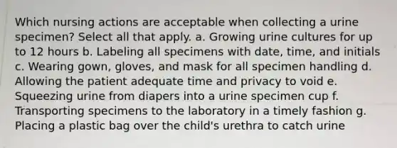 Which nursing actions are acceptable when collecting a urine specimen? Select all that apply. a. Growing urine cultures for up to 12 hours b. Labeling all specimens with date, time, and initials c. Wearing gown, gloves, and mask for all specimen handling d. Allowing the patient adequate time and privacy to void e. Squeezing urine from diapers into a urine specimen cup f. Transporting specimens to the laboratory in a timely fashion g. Placing a plastic bag over the child's urethra to catch urine