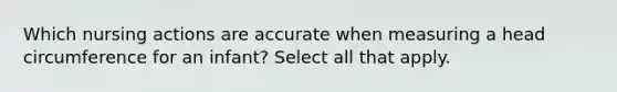 Which nursing actions are accurate when measuring a head circumference for an infant? Select all that apply.