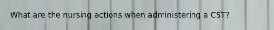 What are the nursing actions when administering a CST?