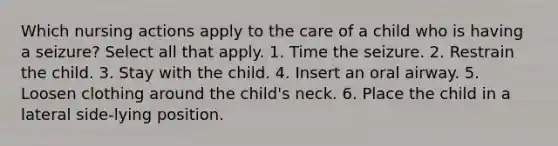 Which nursing actions apply to the care of a child who is having a seizure? Select all that apply. 1. Time the seizure. 2. Restrain the child. 3. Stay with the child. 4. Insert an oral airway. 5. Loosen clothing around the child's neck. 6. Place the child in a lateral side-lying position.