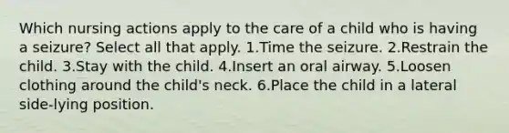 Which nursing actions apply to the care of a child who is having a seizure? Select all that apply. 1.Time the seizure. 2.Restrain the child. 3.Stay with the child. 4.Insert an oral airway. 5.Loosen clothing around the child's neck. 6.Place the child in a lateral side-lying position.