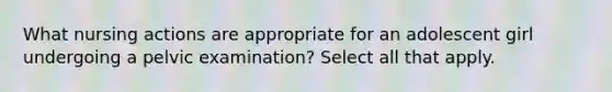 What nursing actions are appropriate for an adolescent girl undergoing a pelvic examination? Select all that apply.