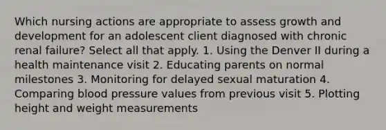 Which nursing actions are appropriate to assess growth and development for an adolescent client diagnosed with chronic renal failure? Select all that apply. 1. Using the Denver II during a health maintenance visit 2. Educating parents on normal milestones 3. Monitoring for delayed sexual maturation 4. Comparing blood pressure values from previous visit 5. Plotting height and weight measurements