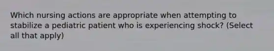 Which nursing actions are appropriate when attempting to stabilize a pediatric patient who is experiencing shock? (Select all that apply)