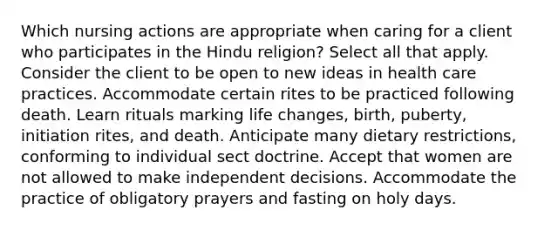 Which nursing actions are appropriate when caring for a client who participates in the Hindu religion? Select all that apply. Consider the client to be open to new ideas in health care practices. Accommodate certain rites to be practiced following death. Learn rituals marking life changes, birth, puberty, initiation rites, and death. Anticipate many dietary restrictions, conforming to individual sect doctrine. Accept that women are not allowed to make independent decisions. Accommodate the practice of obligatory prayers and fasting on holy days.