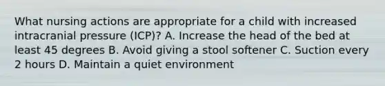 What nursing actions are appropriate for a child with increased intracranial pressure (ICP)? A. Increase the head of the bed at least 45 degrees B. Avoid giving a stool softener C. Suction every 2 hours D. Maintain a quiet environment