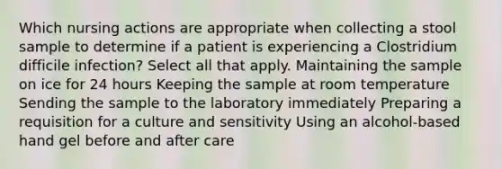 Which nursing actions are appropriate when collecting a stool sample to determine if a patient is experiencing a Clostridium difficile infection? Select all that apply. Maintaining the sample on ice for 24 hours Keeping the sample at room temperature Sending the sample to the laboratory immediately Preparing a requisition for a culture and sensitivity Using an alcohol-based hand gel before and after care