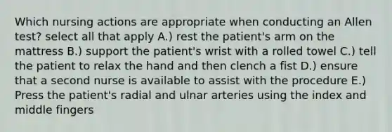 Which nursing actions are appropriate when conducting an Allen test? select all that apply A.) rest the patient's arm on the mattress B.) support the patient's wrist with a rolled towel C.) tell the patient to relax the hand and then clench a fist D.) ensure that a second nurse is available to assist with the procedure E.) Press the patient's radial and ulnar arteries using the index and middle fingers