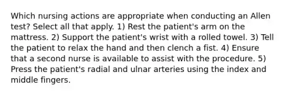 Which nursing actions are appropriate when conducting an Allen test? Select all that apply. 1) Rest the patient's arm on the mattress. 2) Support the patient's wrist with a rolled towel. 3) Tell the patient to relax the hand and then clench a fist. 4) Ensure that a second nurse is available to assist with the procedure. 5) Press the patient's radial and ulnar arteries using the index and middle fingers.