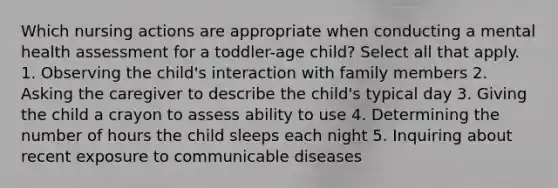 Which nursing actions are appropriate when conducting a mental health assessment for a toddler-age child? Select all that apply. 1. Observing the child's interaction with family members 2. Asking the caregiver to describe the child's typical day 3. Giving the child a crayon to assess ability to use 4. Determining the number of hours the child sleeps each night 5. Inquiring about recent exposure to communicable diseases