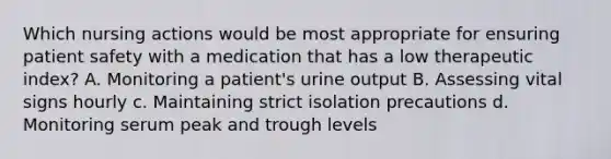 Which nursing actions would be most appropriate for ensuring patient safety with a medication that has a low therapeutic index? A. Monitoring a patient's urine output B. Assessing vital signs hourly c. Maintaining strict isolation precautions d. Monitoring serum peak and trough levels