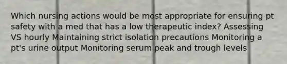 Which nursing actions would be most appropriate for ensuring pt safety with a med that has a low therapeutic index? Assessing VS hourly Maintaining strict isolation precautions Monitoring a pt's urine output Monitoring serum peak and trough levels