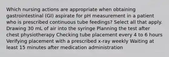 Which nursing actions are appropriate when obtaining gastrointestinal (GI) aspirate for pH measurement in a patient who is prescribed continuous tube feedings? Select all that apply. Drawing 30 mL of air into the syringe Planning the test after chest physiotherapy Checking tube placement every 4 to 6 hours Verifying placement with a prescribed x-ray weekly Waiting at least 15 minutes after medication administration