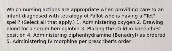 Which nursing actions are appropriate when providing care to an infant diagnosed with tetralogy of Fallot who is having a "Tet" spell? (Select all that apply.) 1. Administering oxygen 2. Drawing blood for a serum hemoglobin 3. Placing the child in knee-chest position 4. Administering diphenhydramine (Benadryl) as ordered 5. Administering IV morphine per prescriber's order