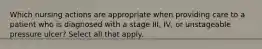 Which nursing actions are appropriate when providing care to a patient who is diagnosed with a stage III, IV, or unstageable pressure ulcer? Select all that apply.