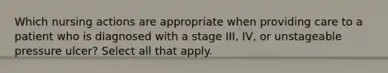 Which nursing actions are appropriate when providing care to a patient who is diagnosed with a stage III, IV, or unstageable pressure ulcer? Select all that apply.