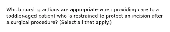 Which nursing actions are appropriate when providing care to a toddler-aged patient who is restrained to protect an incision after a surgical procedure? (Select all that apply.)