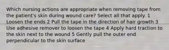 Which nursing actions are appropriate when removing tape from the patient's skin during wound care? Select all that apply. 1 Loosen the ends 2 Pull the tape in the direction of hair growth 3 Use adhesive remover to loosen the tape 4 Apply hard traction to the skin next to the wound 5 Gently pull the outer end perpendicular to the skin surface