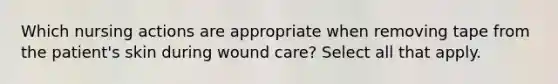 Which nursing actions are appropriate when removing tape from the patient's skin during wound care? Select all that apply.