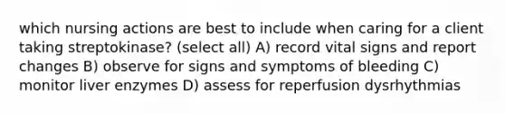 which nursing actions are best to include when caring for a client taking streptokinase? (select all) A) record vital signs and report changes B) observe for signs and symptoms of bleeding C) monitor liver enzymes D) assess for reperfusion dysrhythmias