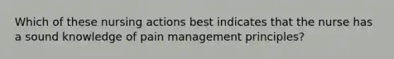 Which of these nursing actions best indicates that the nurse has a sound knowledge of pain management​ principles?