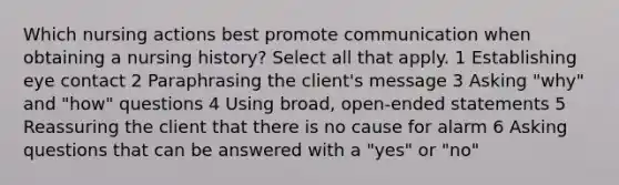 Which nursing actions best promote communication when obtaining a nursing history? Select all that apply. 1 Establishing eye contact 2 Paraphrasing the client's message 3 Asking "why" and "how" questions 4 Using broad, open-ended statements 5 Reassuring the client that there is no cause for alarm 6 Asking questions that can be answered with a "yes" or "no"