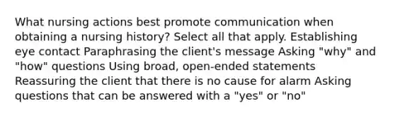 What nursing actions best promote communication when obtaining a nursing history? Select all that apply. Establishing eye contact Paraphrasing the client's message Asking "why" and "how" questions Using broad, open-ended statements Reassuring the client that there is no cause for alarm Asking questions that can be answered with a "yes" or "no"