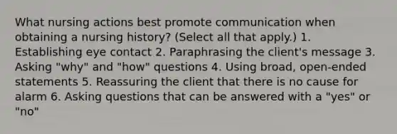 What nursing actions best promote communication when obtaining a nursing history? (Select all that apply.) 1. Establishing eye contact 2. Paraphrasing the client's message 3. Asking "why" and "how" questions 4. Using broad, open-ended statements 5. Reassuring the client that there is no cause for alarm 6. Asking questions that can be answered with a "yes" or "no"