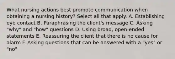 What nursing actions best promote communication when obtaining a nursing history? Select all that apply. A. Establishing eye contact B. Paraphrasing the client's message C. Asking "why" and "how" questions D. Using broad, open-ended statements E. Reassuring the client that there is no cause for alarm F. Asking questions that can be answered with a "yes" or "no"