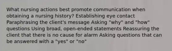 What nursing actions best promote communication when obtaining a nursing history? Establishing eye contact Paraphrasing the client's message Asking "why" and "how" questions Using broad, open-ended statements Reassuring the client that there is no cause for alarm Asking questions that can be answered with a "yes" or "no"