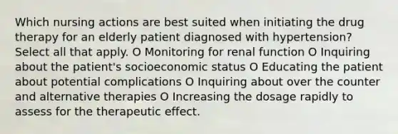 Which nursing actions are best suited when initiating the drug therapy for an elderly patient diagnosed with hypertension? Select all that apply. O Monitoring for renal function O Inquiring about the patient's socioeconomic status O Educating the patient about potential complications O Inquiring about over the counter and alternative therapies O Increasing the dosage rapidly to assess for the therapeutic effect.