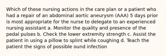 Which of these nursing actions in the care plan or a patient who had a repair of an abdominal aortic aneurysm (AAA) 5 days prior is most appropriate for the nurse to delegate to an experienced nursing assistant a. Monitor the quality and presence of the pedal pulses b. Check the lower extremity strength c. Assist the patient in using a pillow to splint while coughing d. Teach the patient the signs of possible ound infection