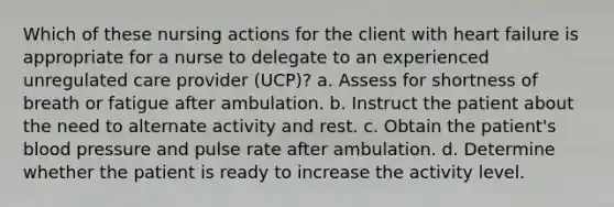 Which of these nursing actions for the client with heart failure is appropriate for a nurse to delegate to an experienced unregulated care provider (UCP)? a. Assess for shortness of breath or fatigue after ambulation. b. Instruct the patient about the need to alternate activity and rest. c. Obtain the patient's <a href='https://www.questionai.com/knowledge/kD0HacyPBr-blood-pressure' class='anchor-knowledge'>blood pressure</a> and pulse rate after ambulation. d. Determine whether the patient is ready to increase the activity level.