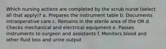 Which nursing actions are completed by the scrub nurse (select all that apply)? a. Prepares the instrument table b. Documents intraoperative care c. Remains in the sterile area of the OR d. Checks mechanical and electrical equipment e. Passes instruments to surgeon and assistants f. Monitors blood and other fluid loss and urine output