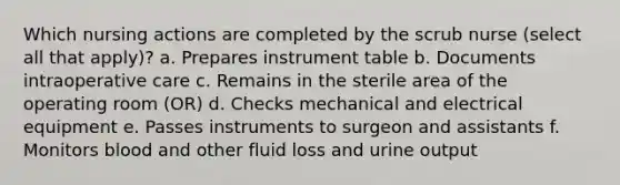 Which nursing actions are completed by the scrub nurse (select all that apply)? a. Prepares instrument table b. Documents intraoperative care c. Remains in the sterile area of the operating room (OR) d. Checks mechanical and electrical equipment e. Passes instruments to surgeon and assistants f. Monitors blood and other fluid loss and urine output