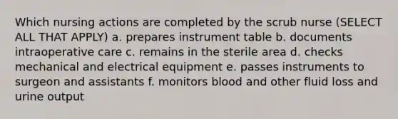 Which nursing actions are completed by the scrub nurse (SELECT ALL THAT APPLY) a. prepares instrument table b. documents intraoperative care c. remains in the sterile area d. checks mechanical and electrical equipment e. passes instruments to surgeon and assistants f. monitors blood and other fluid loss and urine output