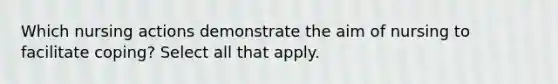 Which nursing actions demonstrate the aim of nursing to facilitate coping? Select all that apply.