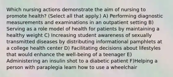 Which nursing actions demonstrate the aim of nursing to promote health? (Select all that apply.) A) Performing diagnostic measurements and examinations in an outpatient setting B) Serving as a role model of health for patients by maintaining a healthy weight C) Increasing student awareness of sexually transmitted diseases by distributing informational pamphlets at a college health center D) Facilitating decisions about lifestyles that would enhance the well-being of a teenager E) Administering an insulin shot to a diabetic patient F)Helping a person with paraplegia learn how to use a wheelchair