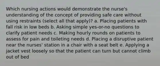 Which nursing actions would demonstrate the nurse's understanding of the concept of providing safe care without using restraints (select all that apply)? a. Placing patients with fall risk in low beds b. Asking simple yes-or-no questions to clarify patient needs c. Making hourly rounds on patients to assess for pain and toileting needs d. Placing a disruptive patient near the nurses' station in a chair with a seat belt e. Applying a jacket vest loosely so that the patient can turn but cannot climb out of bed