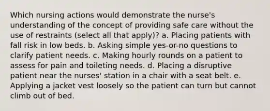 Which nursing actions would demonstrate the nurse's understanding of the concept of providing safe care without the use of restraints (select all that apply)? a. Placing patients with fall risk in low beds. b. Asking simple yes-or-no questions to clarify patient needs. c. Making hourly rounds on a patient to assess for pain and toileting needs. d. Placing a disruptive patient near the nurses' station in a chair with a seat belt. e. Applying a jacket vest loosely so the patient can turn but cannot climb out of bed.