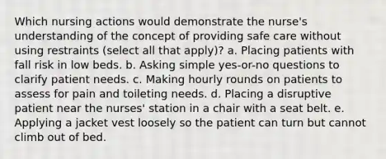 Which nursing actions would demonstrate the nurse's understanding of the concept of providing safe care without using restraints (select all that apply)? a. Placing patients with fall risk in low beds. b. Asking simple yes-or-no questions to clarify patient needs. c. Making hourly rounds on patients to assess for pain and toileting needs. d. Placing a disruptive patient near the nurses' station in a chair with a seat belt. e. Applying a jacket vest loosely so the patient can turn but cannot climb out of bed.