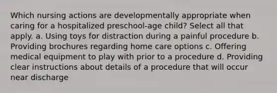 Which nursing actions are developmentally appropriate when caring for a hospitalized preschool-age child? Select all that apply. a. Using toys for distraction during a painful procedure b. Providing brochures regarding home care options c. Offering medical equipment to play with prior to a procedure d. Providing clear instructions about details of a procedure that will occur near discharge