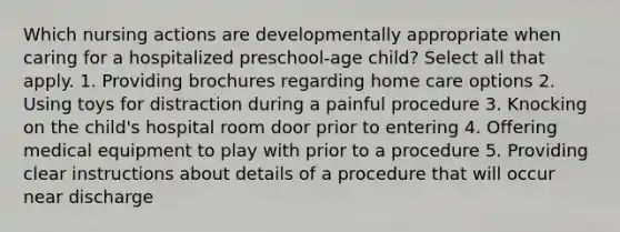 Which nursing actions are developmentally appropriate when caring for a hospitalized preschool-age child? Select all that apply. 1. Providing brochures regarding home care options 2. Using toys for distraction during a painful procedure 3. Knocking on the child's hospital room door prior to entering 4. Offering medical equipment to play with prior to a procedure 5. Providing clear instructions about details of a procedure that will occur near discharge