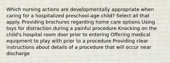 Which nursing actions are developmentally appropriate when caring for a hospitalized preschool-age child? Select all that apply. Providing brochures regarding home care options Using toys for distraction during a painful procedure Knocking on the child's hospital room door prior to entering Offering medical equipment to play with prior to a procedure Providing clear instructions about details of a procedure that will occur near discharge