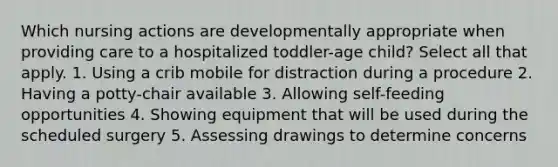 Which nursing actions are developmentally appropriate when providing care to a hospitalized toddler-age child? Select all that apply. 1. Using a crib mobile for distraction during a procedure 2. Having a potty-chair available 3. Allowing self-feeding opportunities 4. Showing equipment that will be used during the scheduled surgery 5. Assessing drawings to determine concerns