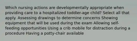 Which nursing actions are developmentally appropriate when providing care to a hospitalized toddler-age child? Select all that apply. Assessing drawings to determine concerns Showing equipment that will be used during the exam Allowing self-feeding opportunities Using a crib mobile for distraction during a procedure Having a potty-chair available