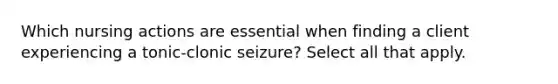 Which nursing actions are essential when finding a client experiencing a tonic-clonic seizure? Select all that apply.