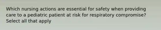 Which nursing actions are essential for safety when providing care to a pediatric patient at risk for respiratory compromise? Select all that apply